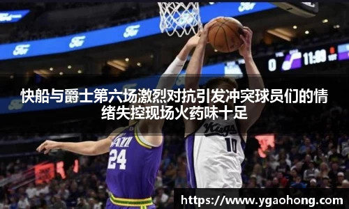 快船与爵士第六场激烈对抗引发冲突球员们的情绪失控现场火药味十足