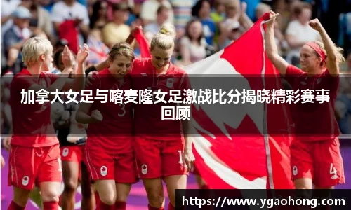 加拿大女足与喀麦隆女足激战比分揭晓精彩赛事回顾